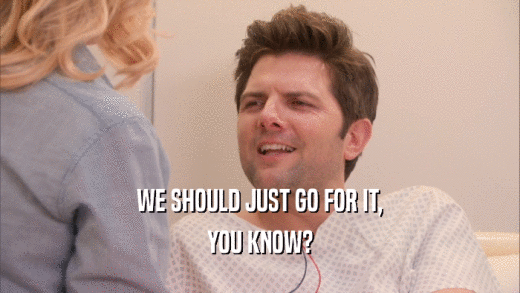 WE SHOULD JUST GO FOR IT, YOU KNOW? 