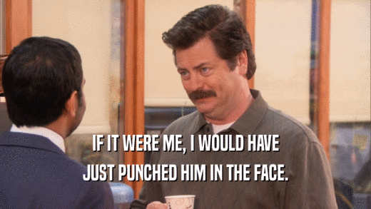 IF IT WERE ME, I WOULD HAVE JUST PUNCHED HIM IN THE FACE. 