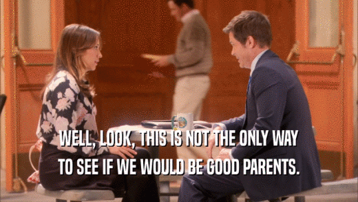 WELL, LOOK, THIS IS NOT THE ONLY WAY TO SEE IF WE WOULD BE GOOD PARENTS. 