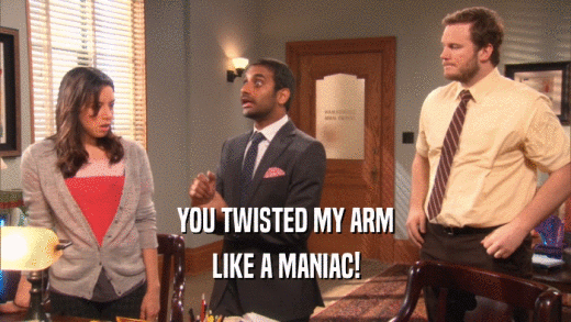 YOU TWISTED MY ARM
 LIKE A MANIAC!
 