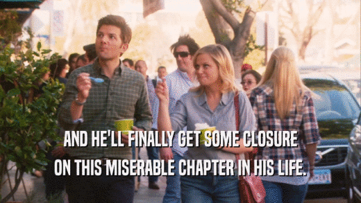 AND HE'LL FINALLY GET SOME CLOSURE ON THIS MISERABLE CHAPTER IN HIS LIFE. 
