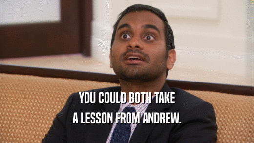 YOU COULD BOTH TAKE A LESSON FROM ANDREW. 