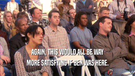 AGAIN, THIS WOULD ALL BE WAY MORE SATISFYING IF BEN WAS HERE. 