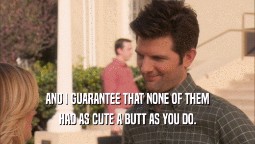 AND I GUARANTEE THAT NONE OF THEM HAD AS CUTE A BUTT AS YOU DO. 