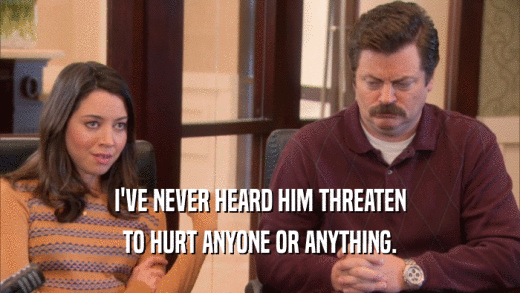 I'VE NEVER HEARD HIM THREATEN TO HURT ANYONE OR ANYTHING. 
