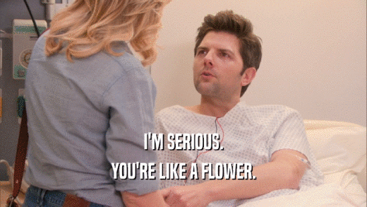 I'M SERIOUS. YOU'RE LIKE A FLOWER. 