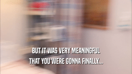 BUT IT WAS VERY MEANINGFUL THAT YOU WERE GONNA FINALLY... 