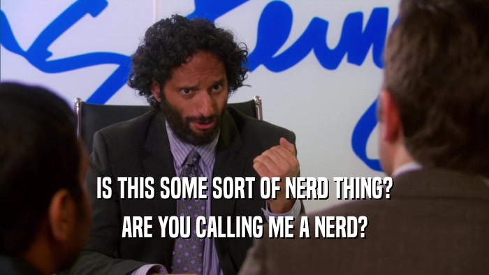 IS THIS SOME SORT OF NERD THING? ARE YOU CALLING ME A NERD? 