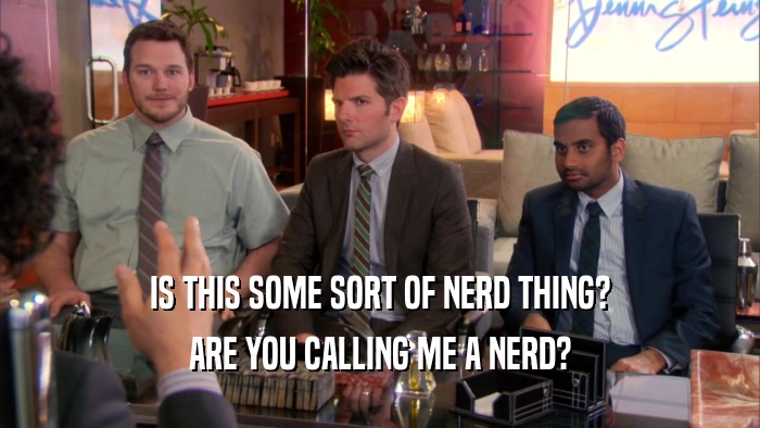 IS THIS SOME SORT OF NERD THING? ARE YOU CALLING ME A NERD? 