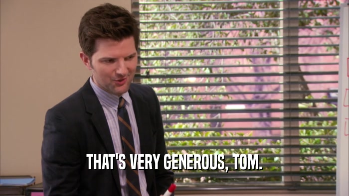 THAT'S VERY GENEROUS, TOM.
  