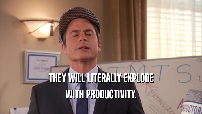 THEY WILL LITERALLY EXPLODE WITH PRODUCTIVITY. 