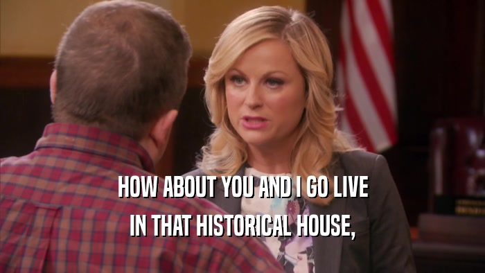 HOW ABOUT YOU AND I GO LIVE IN THAT HISTORICAL HOUSE, 