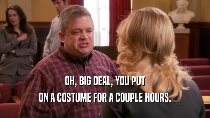 OH, BIG DEAL, YOU PUT ON A COSTUME FOR A COUPLE HOURS. 