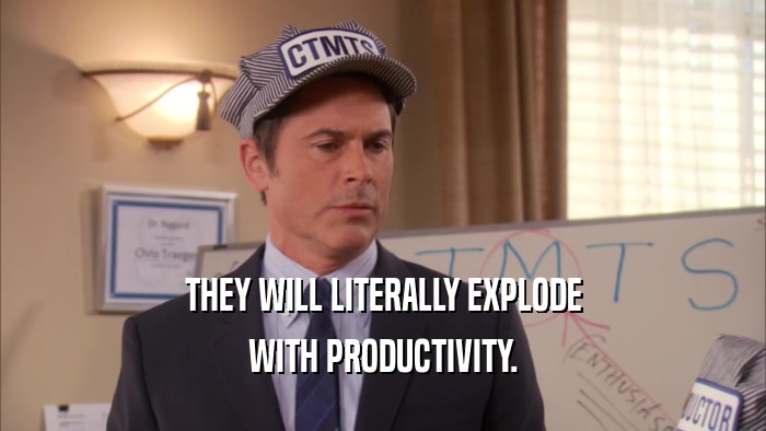 THEY WILL LITERALLY EXPLODE WITH PRODUCTIVITY. 