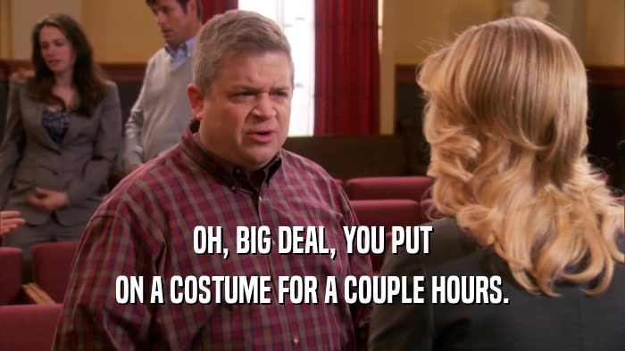 OH, BIG DEAL, YOU PUT ON A COSTUME FOR A COUPLE HOURS. 