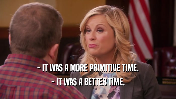- IT WAS A MORE PRIMITIVE TIME. - IT WAS A BETTER TIME. 