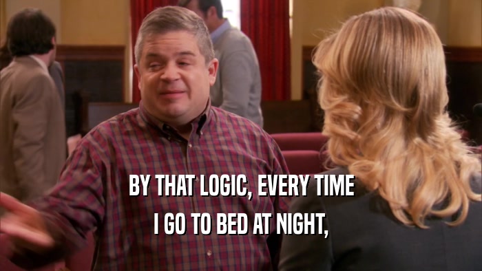 BY THAT LOGIC, EVERY TIME I GO TO BED AT NIGHT, 