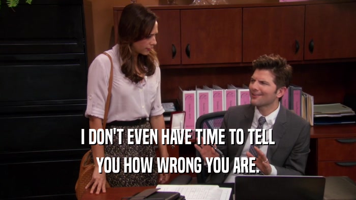 I DON'T EVEN HAVE TIME TO TELL YOU HOW WRONG YOU ARE. 
