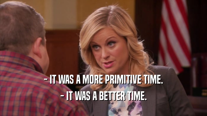 - IT WAS A MORE PRIMITIVE TIME. - IT WAS A BETTER TIME. 