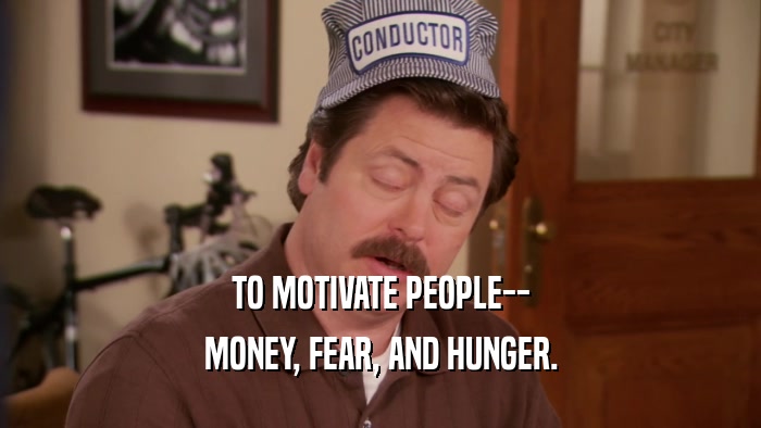 TO MOTIVATE PEOPLE--
 MONEY, FEAR, AND HUNGER.
 
