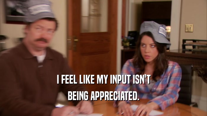 I FEEL LIKE MY INPUT ISN'T BEING APPRECIATED. 