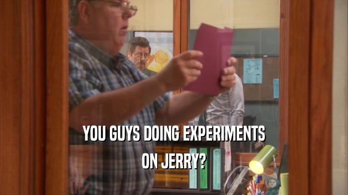 YOU GUYS DOING EXPERIMENTS
 ON JERRY?
 