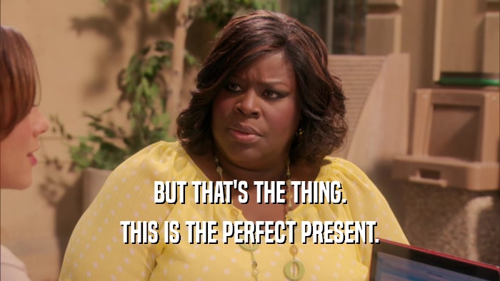 BUT THAT'S THE THING. THIS IS THE PERFECT PRESENT. 