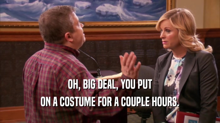 OH, BIG DEAL, YOU PUT ON A COSTUME FOR A COUPLE HOURS. 