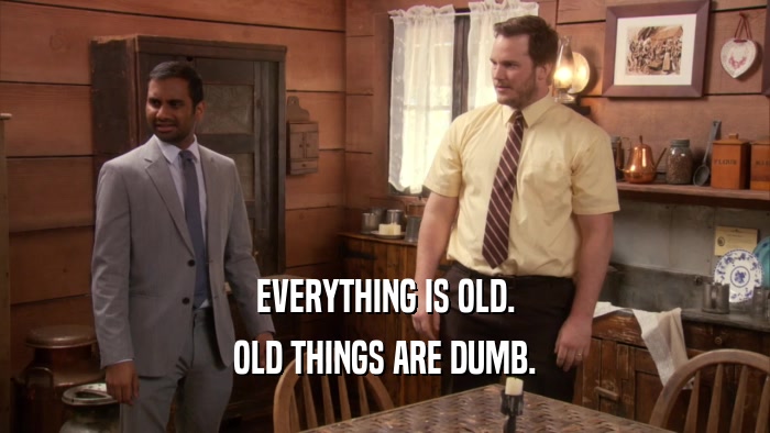 EVERYTHING IS OLD.
 OLD THINGS ARE DUMB.
 