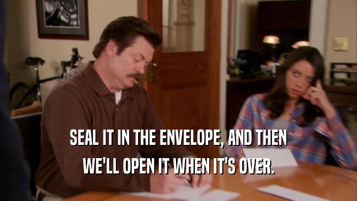 SEAL IT IN THE ENVELOPE, AND THEN WE'LL OPEN IT WHEN IT'S OVER. 