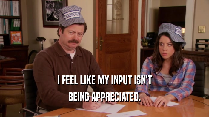 I FEEL LIKE MY INPUT ISN'T BEING APPRECIATED. 