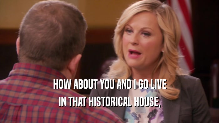 HOW ABOUT YOU AND I GO LIVE IN THAT HISTORICAL HOUSE, 