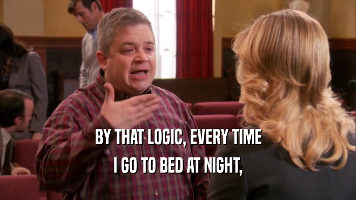 BY THAT LOGIC, EVERY TIME I GO TO BED AT NIGHT, 