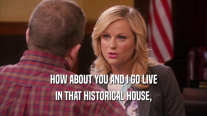 HOW ABOUT YOU AND I GO LIVE IN THAT HISTORICAL HOUSE, 