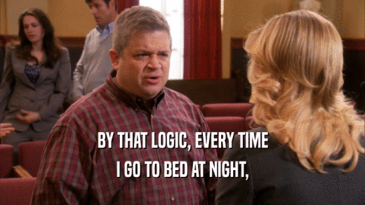 BY THAT LOGIC, EVERY TIME
 I GO TO BED AT NIGHT,
 