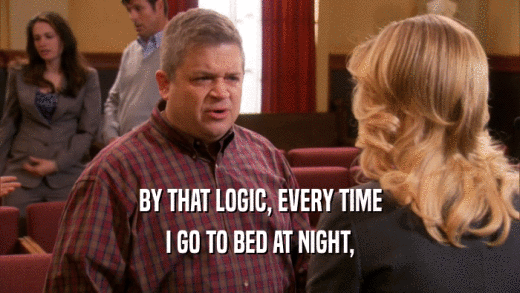BY THAT LOGIC, EVERY TIME I GO TO BED AT NIGHT, 