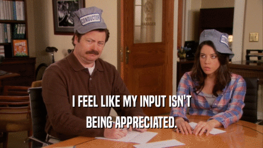 I FEEL LIKE MY INPUT ISN'T BEING APPRECIATED. 
