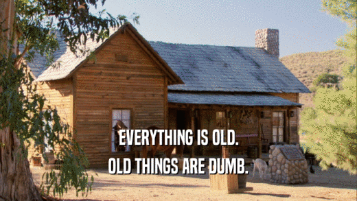 EVERYTHING IS OLD.
 OLD THINGS ARE DUMB.
 