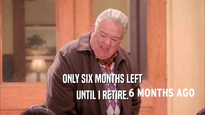ONLY SIX MONTHS LEFT UNTIL I RETIRE. 