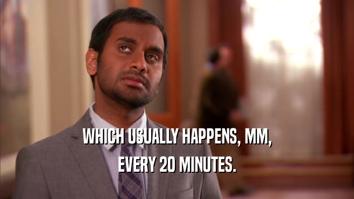 WHICH USUALLY HAPPENS, MM, EVERY 20 MINUTES. 