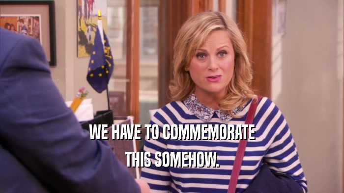 WE HAVE TO COMMEMORATE THIS SOMEHOW. 
