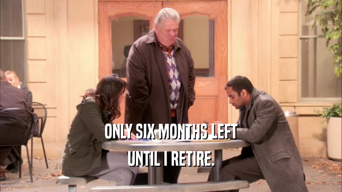 ONLY SIX MONTHS LEFT UNTIL I RETIRE. 