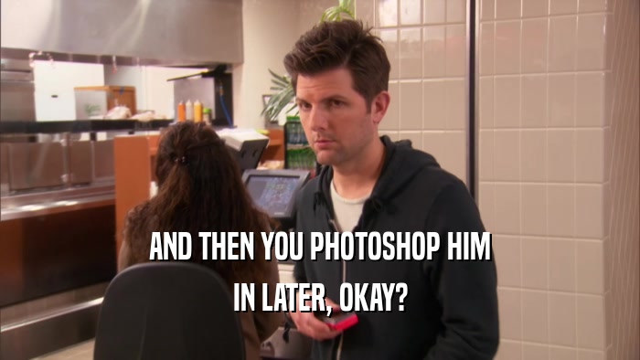 AND THEN YOU PHOTOSHOP HIM IN LATER, OKAY? 