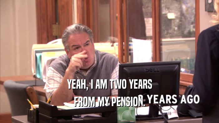 YEAH, I AM TWO YEARS FROM MY PENSION. 
