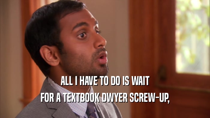 ALL I HAVE TO DO IS WAIT FOR A TEXTBOOK DWYER SCREW-UP, 
