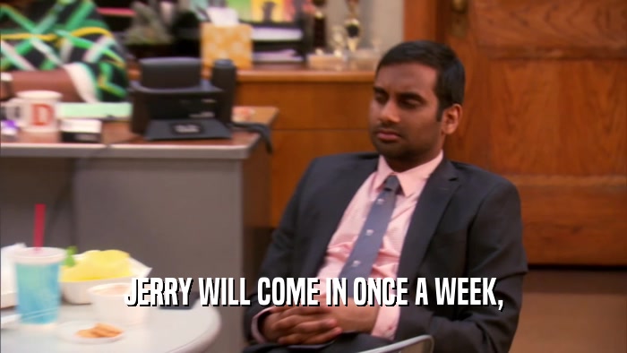 JERRY WILL COME IN ONCE A WEEK,
  