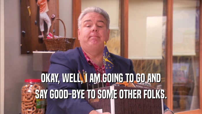 OKAY, WELL, I AM GOING TO GO AND SAY GOOD-BYE TO SOME OTHER FOLKS. 