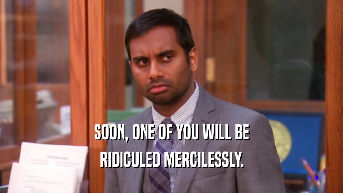 SOON, ONE OF YOU WILL BE RIDICULED MERCILESSLY. 