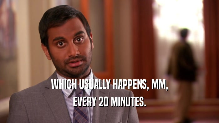 WHICH USUALLY HAPPENS, MM, EVERY 20 MINUTES. 