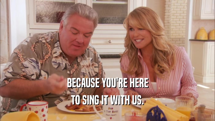 BECAUSE YOU'RE HERE
 TO SING IT WITH US.
 